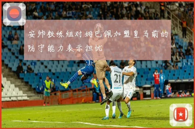 安帅教练组对姆巴佩加盟皇马前的防守能力表示担忧