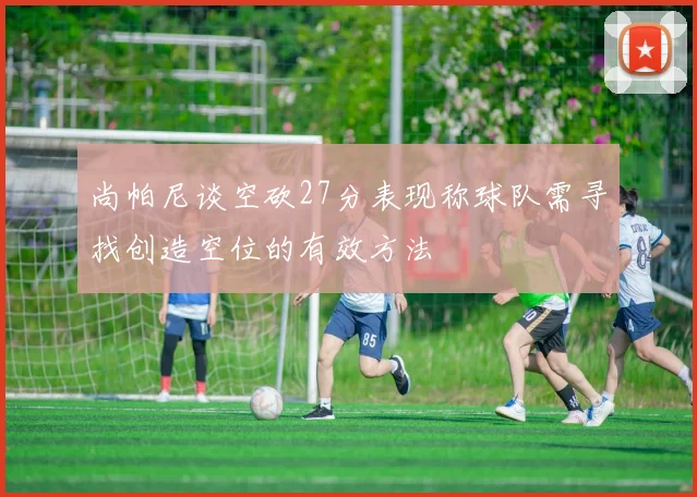 尚帕尼谈空砍27分表现称球队需寻找创造空位的有效方法