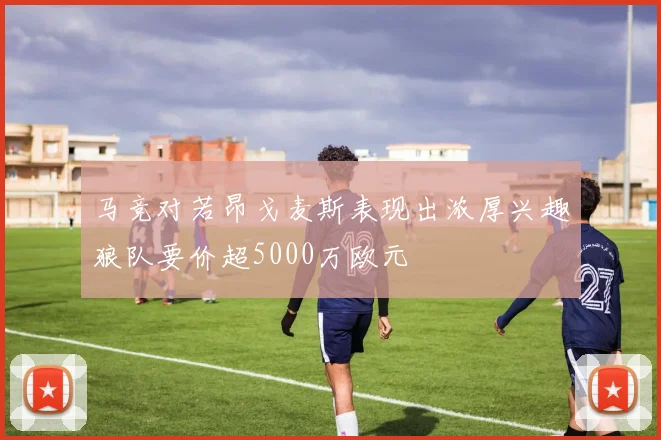 马竞对若昂戈麦斯表现出浓厚兴趣狼队要价超5000万欧元
