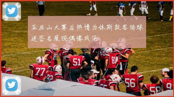 亚历山大赛后热情为休斯敦客场球迷签名展现偶像风范