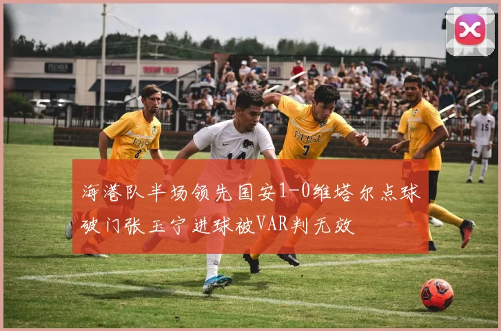 海港队半场领先国安1-0维塔尔点球破门张玉宁进球被VAR判无效