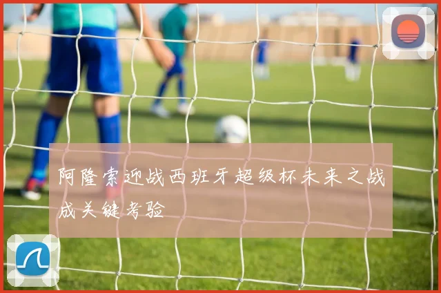 阿隆索迎战西班牙超级杯未来之战成关键考验