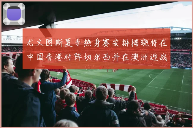 尤文图斯夏季热身赛安排揭晓将在中国香港对阵切尔西并在澳洲迎战国米